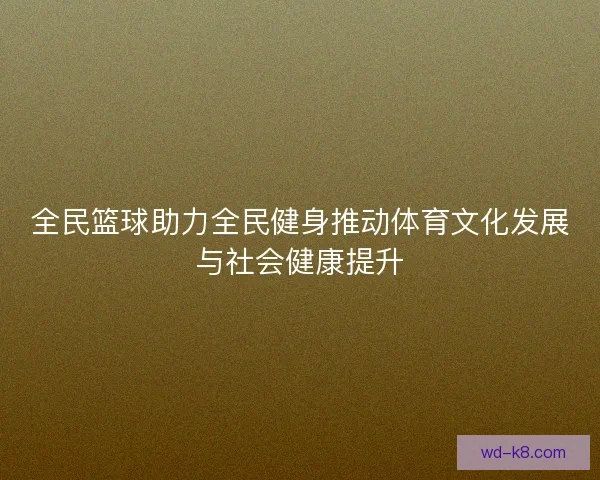 全民篮球助力全民健身推动体育文化发展与社会健康提升
