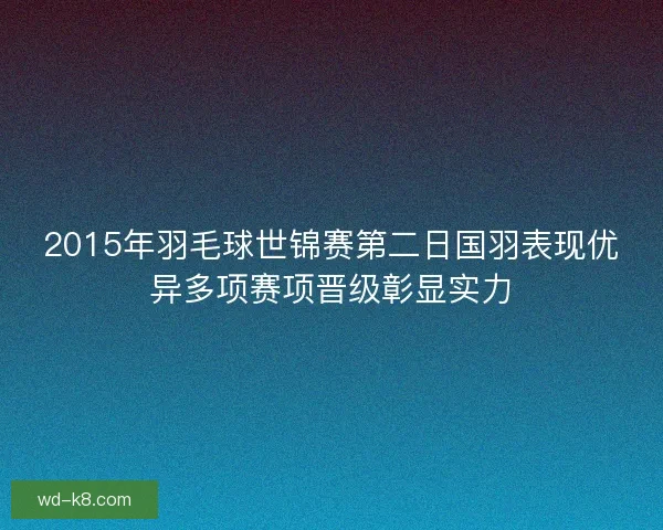 2015年羽毛球世锦赛第二日国羽表现优异多项赛项晋级彰显实力 2015年羽毛球世锦赛第二日国羽表现优异多项赛项晋级彰显实力