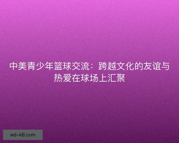 中美青少年篮球交流:跨越文化的友谊与热爱在球场上汇聚 中美青少年篮球交流:跨越文化的友谊与热爱在球场上汇聚