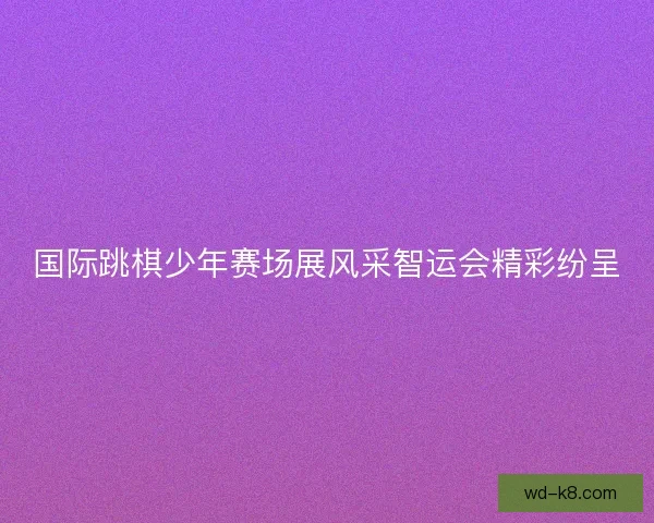 国际跳棋少年赛场展风采智运会精彩纷呈 国际跳棋少年赛场展风采智运会精彩纷呈