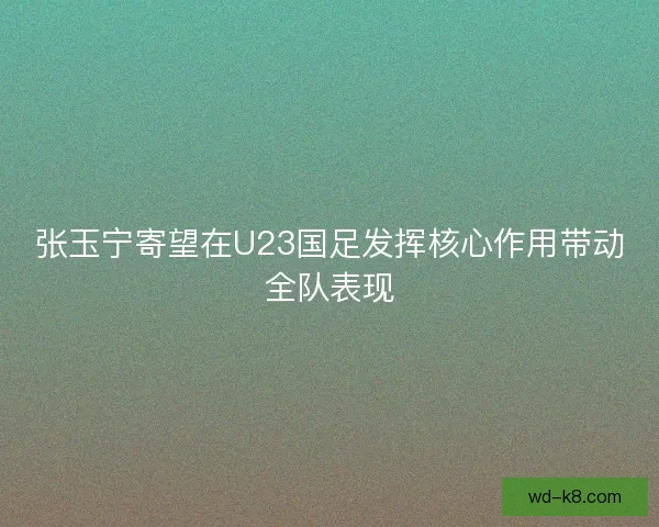张玉宁寄望在U23国足发挥核心作用带动全队表现