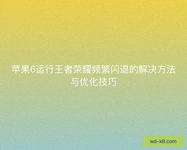 苹果6运行王者荣耀频繁闪退的解决方法与优化技巧