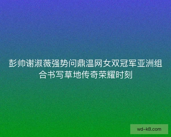 彭帅谢淑薇强势问鼎温网女双冠军亚洲组合书写草地传奇荣耀时刻