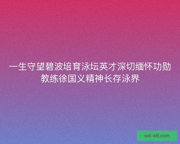 一生守望碧波培育泳坛英才深切缅怀功勋教练徐国义精神长存泳界