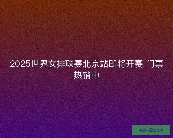 2025世界女排联赛北京站即将开赛 门票热销中 2025世界女排联赛北京站即将开赛 门票热销中