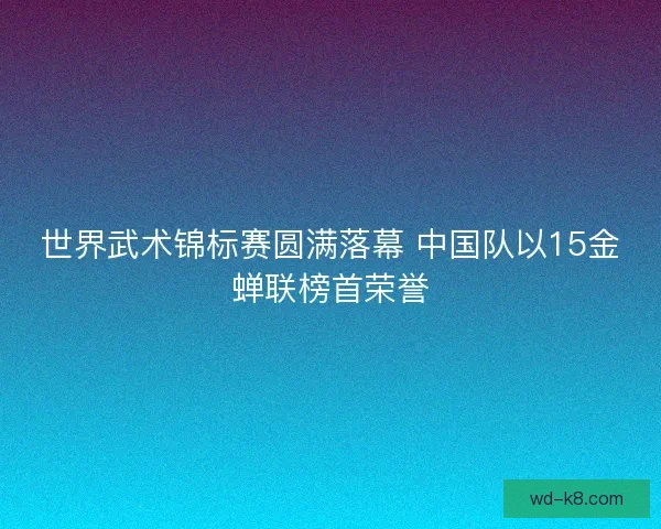 世界武术锦标赛圆满落幕 中国队以15金蝉联榜首荣誉 世界武术锦标赛圆满落幕 中国队以15金蝉联榜首荣誉